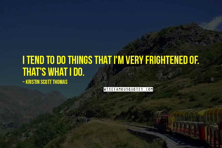 Kristin Scott Thomas Quotes: I tend to do things that I'm very frightened of. That's what I do.