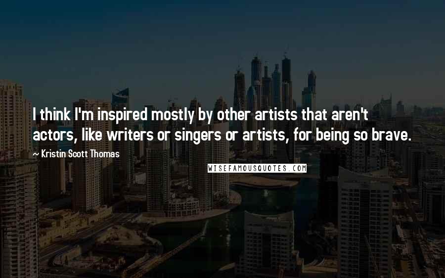 Kristin Scott Thomas Quotes: I think I'm inspired mostly by other artists that aren't actors, like writers or singers or artists, for being so brave.