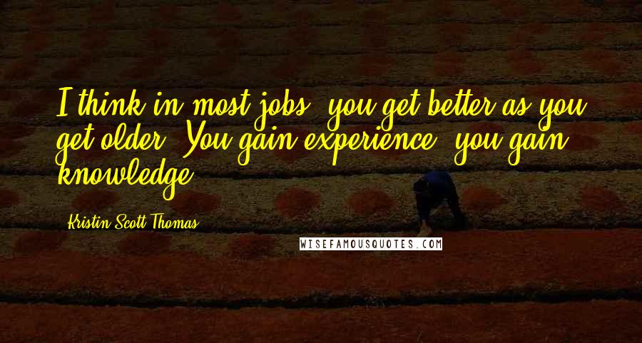 Kristin Scott Thomas Quotes: I think in most jobs, you get better as you get older. You gain experience, you gain knowledge.