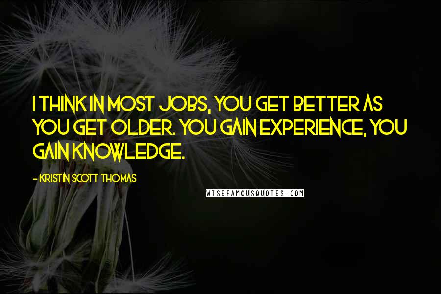 Kristin Scott Thomas Quotes: I think in most jobs, you get better as you get older. You gain experience, you gain knowledge.