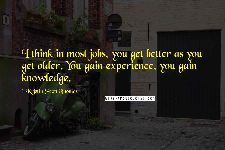 Kristin Scott Thomas Quotes: I think in most jobs, you get better as you get older. You gain experience, you gain knowledge.