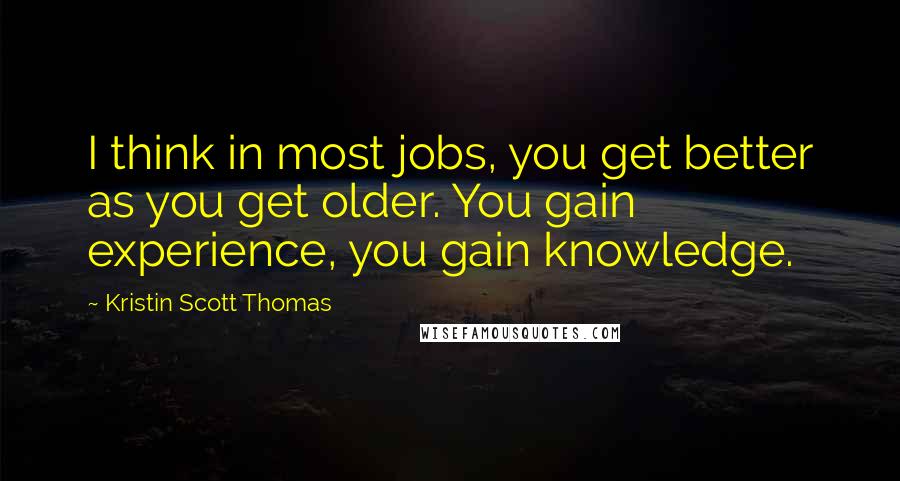 Kristin Scott Thomas Quotes: I think in most jobs, you get better as you get older. You gain experience, you gain knowledge.