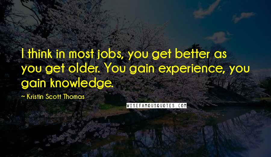 Kristin Scott Thomas Quotes: I think in most jobs, you get better as you get older. You gain experience, you gain knowledge.