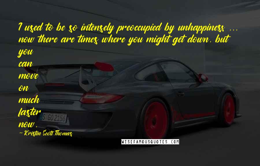 Kristin Scott Thomas Quotes: I used to be so intensely preoccupied by unhappiness ... now there are times where you might get down, but you can move on much faster now.