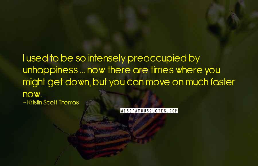 Kristin Scott Thomas Quotes: I used to be so intensely preoccupied by unhappiness ... now there are times where you might get down, but you can move on much faster now.