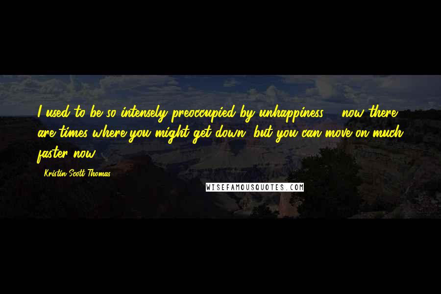 Kristin Scott Thomas Quotes: I used to be so intensely preoccupied by unhappiness ... now there are times where you might get down, but you can move on much faster now.