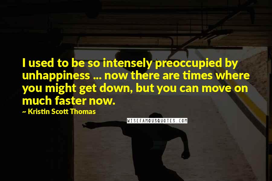 Kristin Scott Thomas Quotes: I used to be so intensely preoccupied by unhappiness ... now there are times where you might get down, but you can move on much faster now.