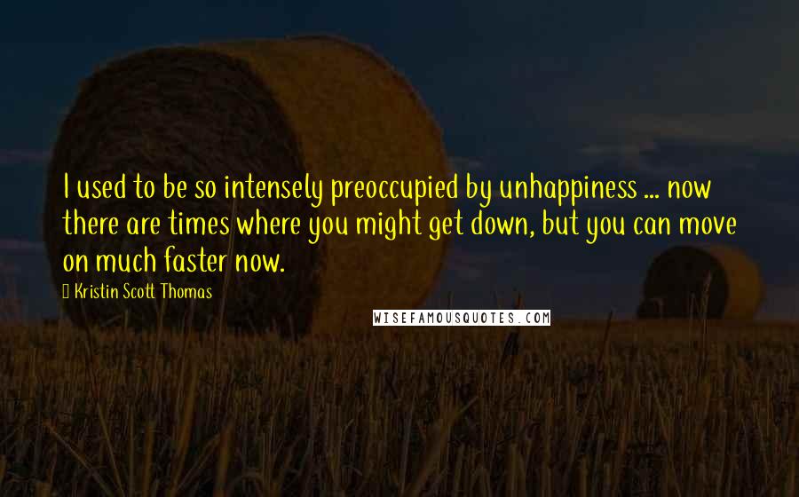 Kristin Scott Thomas Quotes: I used to be so intensely preoccupied by unhappiness ... now there are times where you might get down, but you can move on much faster now.