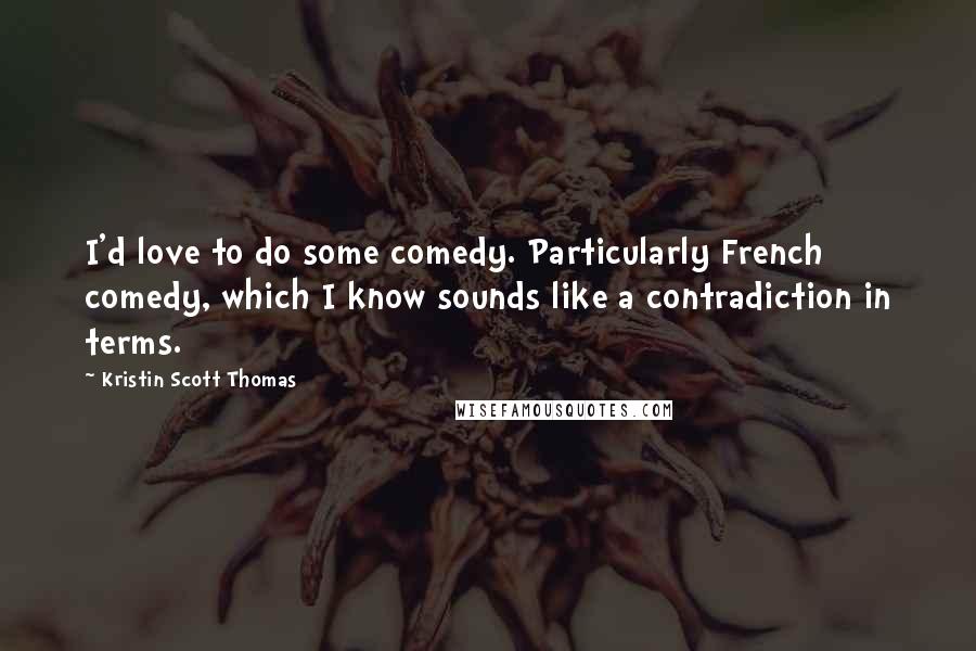 Kristin Scott Thomas Quotes: I'd love to do some comedy. Particularly French comedy, which I know sounds like a contradiction in terms.