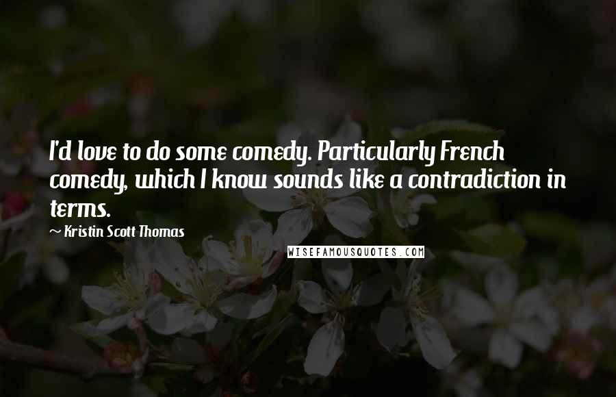 Kristin Scott Thomas Quotes: I'd love to do some comedy. Particularly French comedy, which I know sounds like a contradiction in terms.