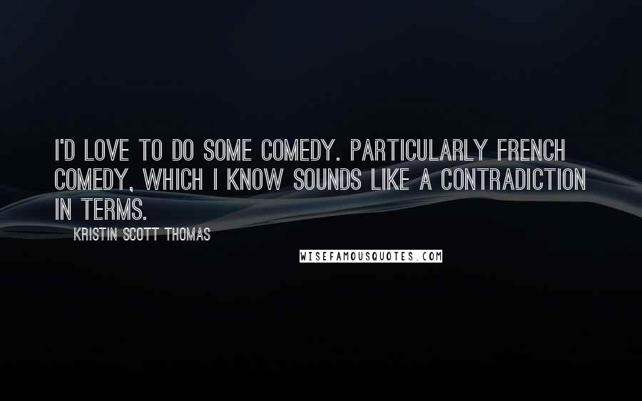 Kristin Scott Thomas Quotes: I'd love to do some comedy. Particularly French comedy, which I know sounds like a contradiction in terms.