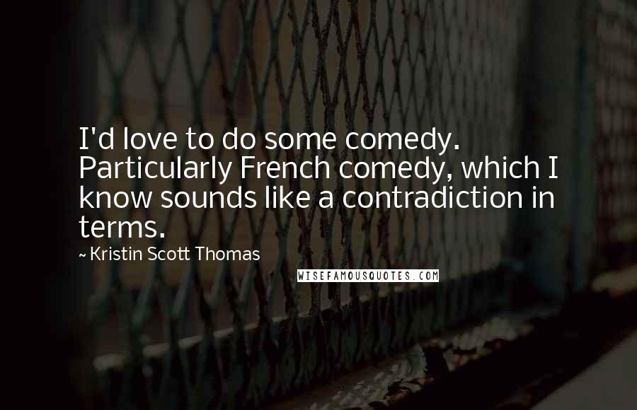 Kristin Scott Thomas Quotes: I'd love to do some comedy. Particularly French comedy, which I know sounds like a contradiction in terms.