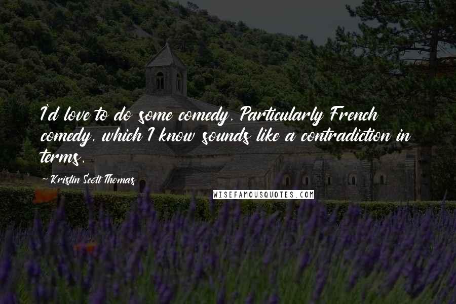 Kristin Scott Thomas Quotes: I'd love to do some comedy. Particularly French comedy, which I know sounds like a contradiction in terms.