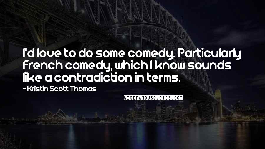 Kristin Scott Thomas Quotes: I'd love to do some comedy. Particularly French comedy, which I know sounds like a contradiction in terms.