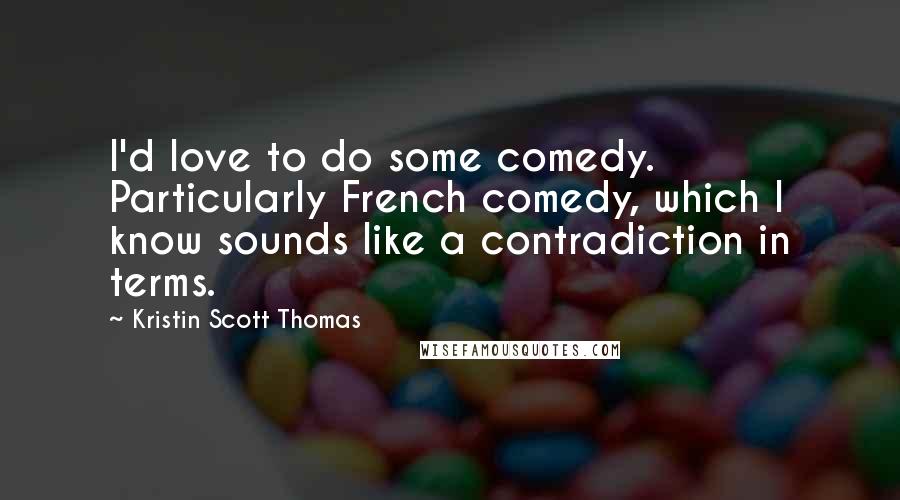 Kristin Scott Thomas Quotes: I'd love to do some comedy. Particularly French comedy, which I know sounds like a contradiction in terms.