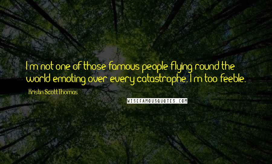 Kristin Scott Thomas Quotes: I'm not one of those famous people flying round the world emoting over every catastrophe. I'm too feeble.