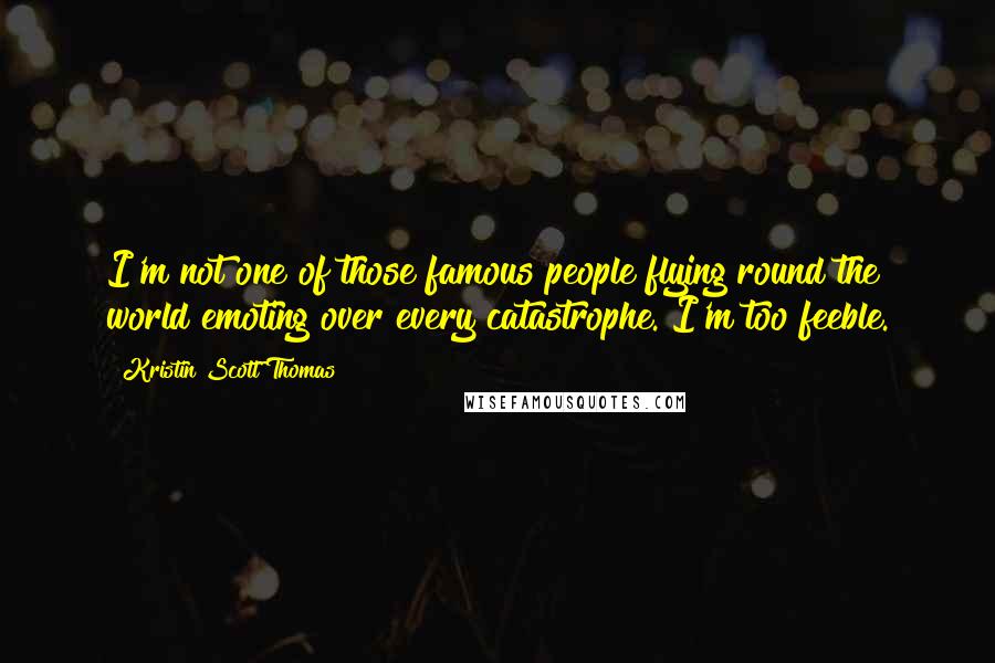 Kristin Scott Thomas Quotes: I'm not one of those famous people flying round the world emoting over every catastrophe. I'm too feeble.