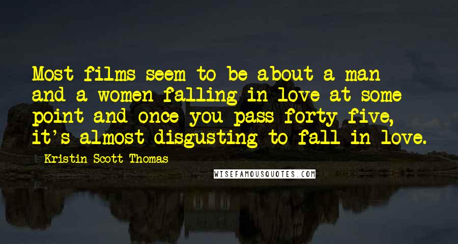 Kristin Scott Thomas Quotes: Most films seem to be about a man and a women falling in love at some point and once you pass forty-five, it's almost disgusting to fall in love.