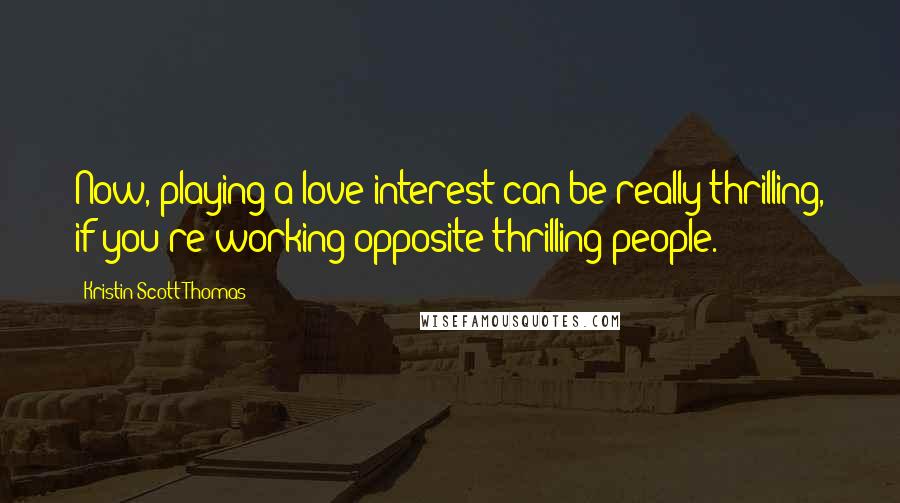 Kristin Scott Thomas Quotes: Now, playing a love interest can be really thrilling, if you're working opposite thrilling people.