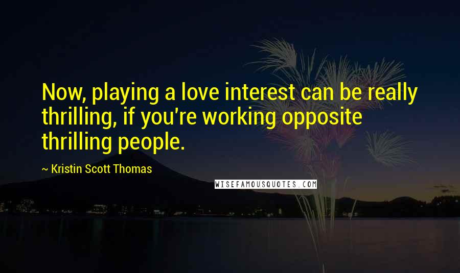 Kristin Scott Thomas Quotes: Now, playing a love interest can be really thrilling, if you're working opposite thrilling people.