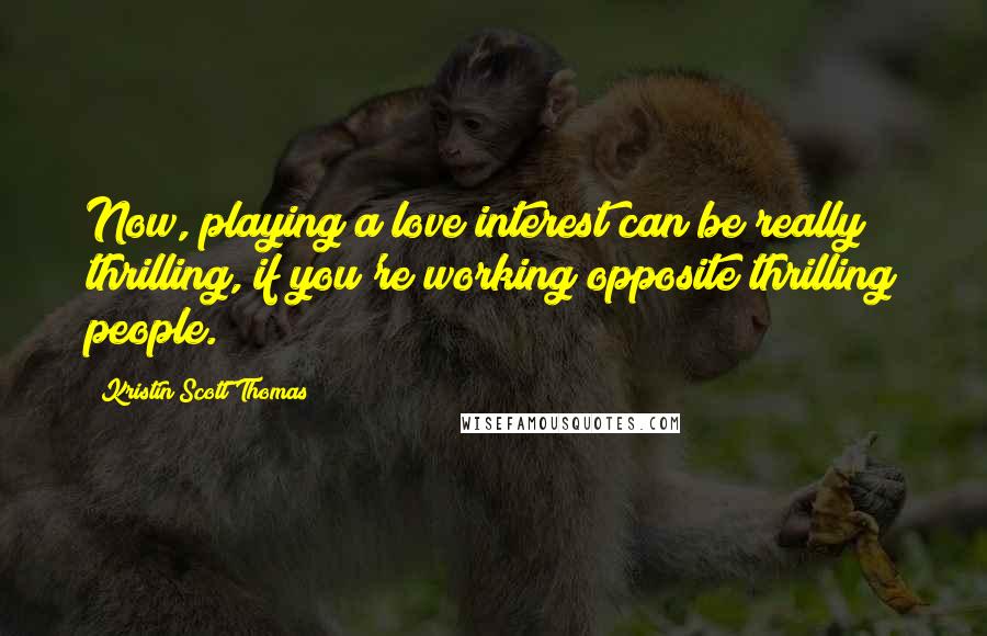 Kristin Scott Thomas Quotes: Now, playing a love interest can be really thrilling, if you're working opposite thrilling people.