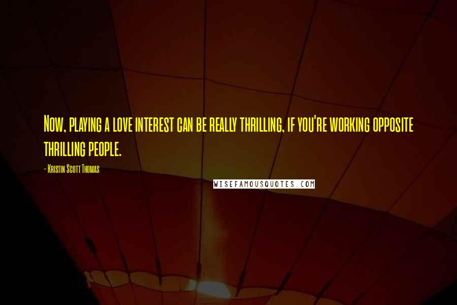 Kristin Scott Thomas Quotes: Now, playing a love interest can be really thrilling, if you're working opposite thrilling people.