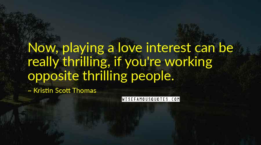 Kristin Scott Thomas Quotes: Now, playing a love interest can be really thrilling, if you're working opposite thrilling people.