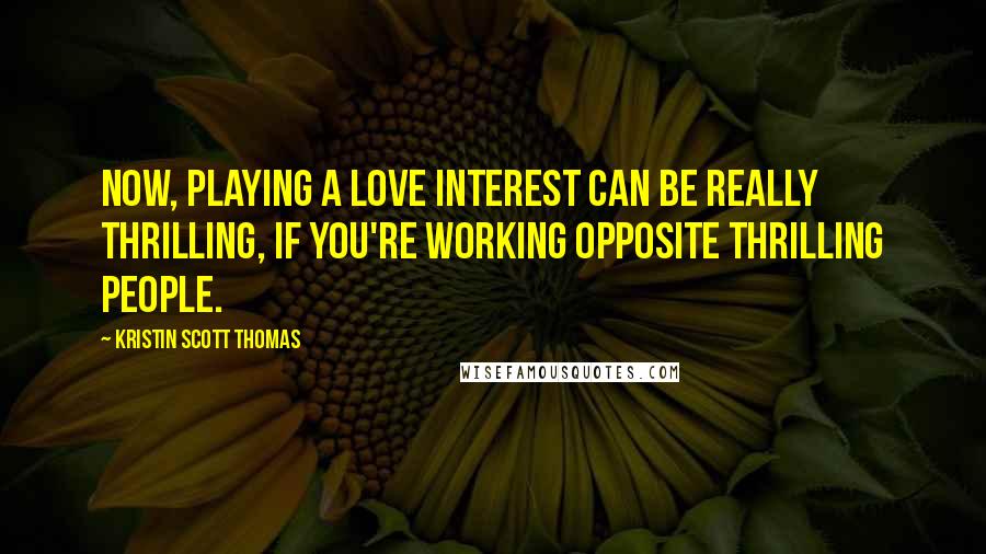 Kristin Scott Thomas Quotes: Now, playing a love interest can be really thrilling, if you're working opposite thrilling people.