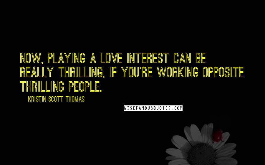 Kristin Scott Thomas Quotes: Now, playing a love interest can be really thrilling, if you're working opposite thrilling people.