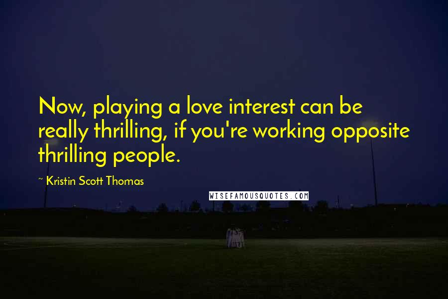 Kristin Scott Thomas Quotes: Now, playing a love interest can be really thrilling, if you're working opposite thrilling people.