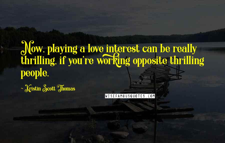 Kristin Scott Thomas Quotes: Now, playing a love interest can be really thrilling, if you're working opposite thrilling people.