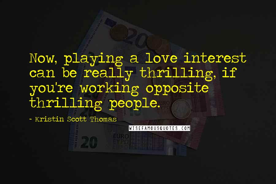 Kristin Scott Thomas Quotes: Now, playing a love interest can be really thrilling, if you're working opposite thrilling people.