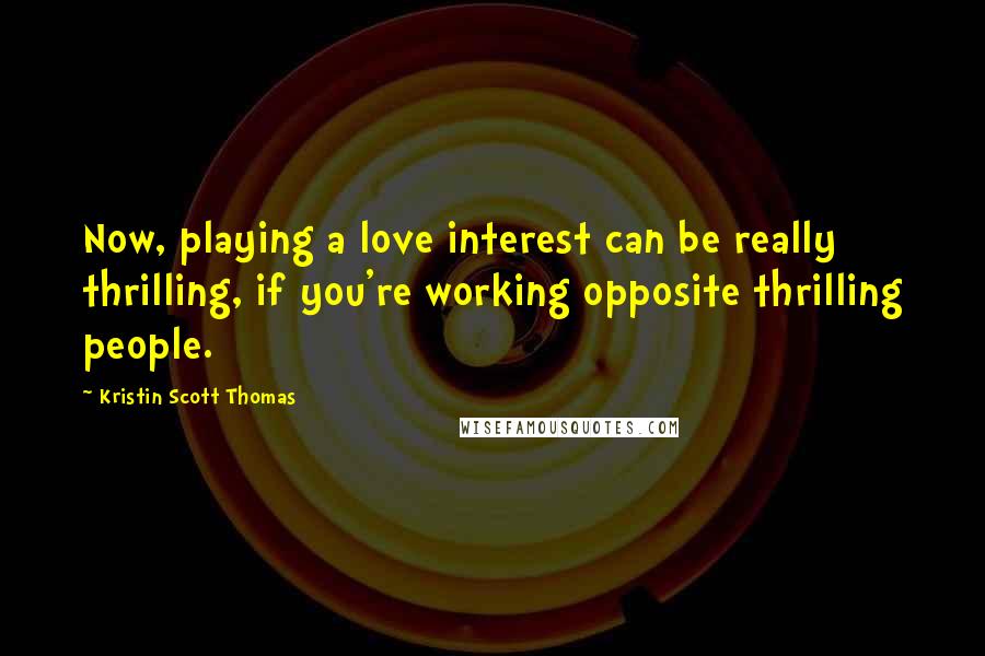 Kristin Scott Thomas Quotes: Now, playing a love interest can be really thrilling, if you're working opposite thrilling people.