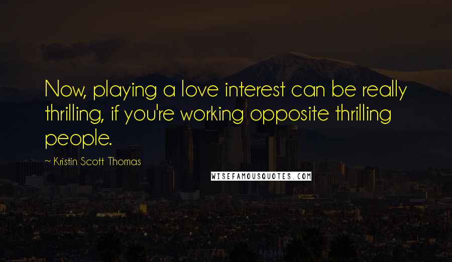 Kristin Scott Thomas Quotes: Now, playing a love interest can be really thrilling, if you're working opposite thrilling people.