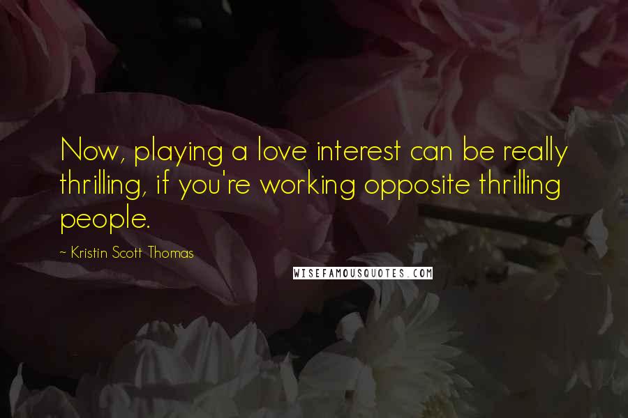 Kristin Scott Thomas Quotes: Now, playing a love interest can be really thrilling, if you're working opposite thrilling people.