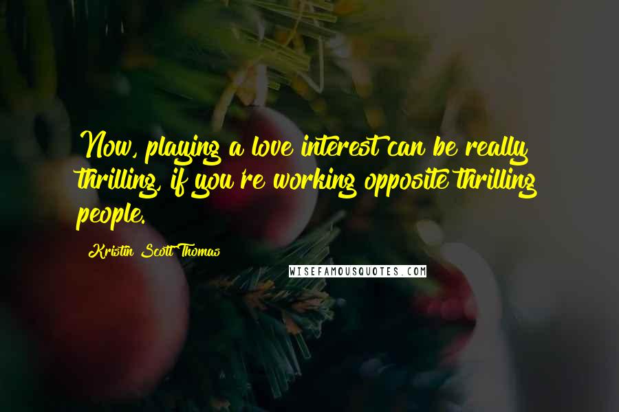 Kristin Scott Thomas Quotes: Now, playing a love interest can be really thrilling, if you're working opposite thrilling people.