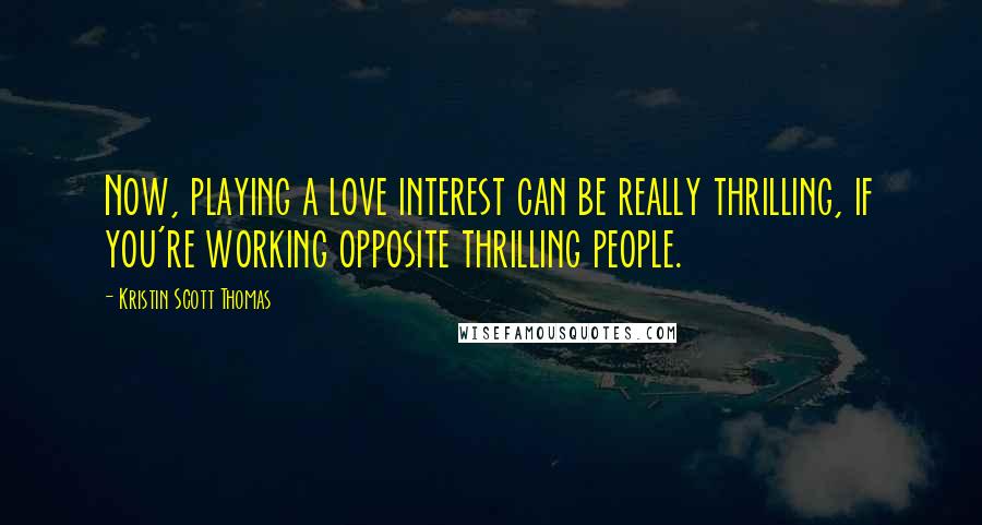 Kristin Scott Thomas Quotes: Now, playing a love interest can be really thrilling, if you're working opposite thrilling people.