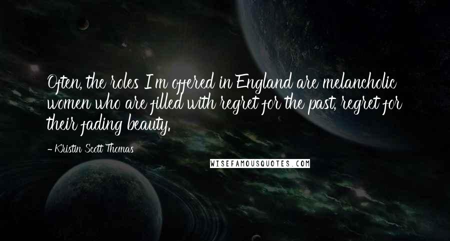 Kristin Scott Thomas Quotes: Often, the roles I'm offered in England are melancholic women who are filled with regret for the past, regret for their fading beauty.