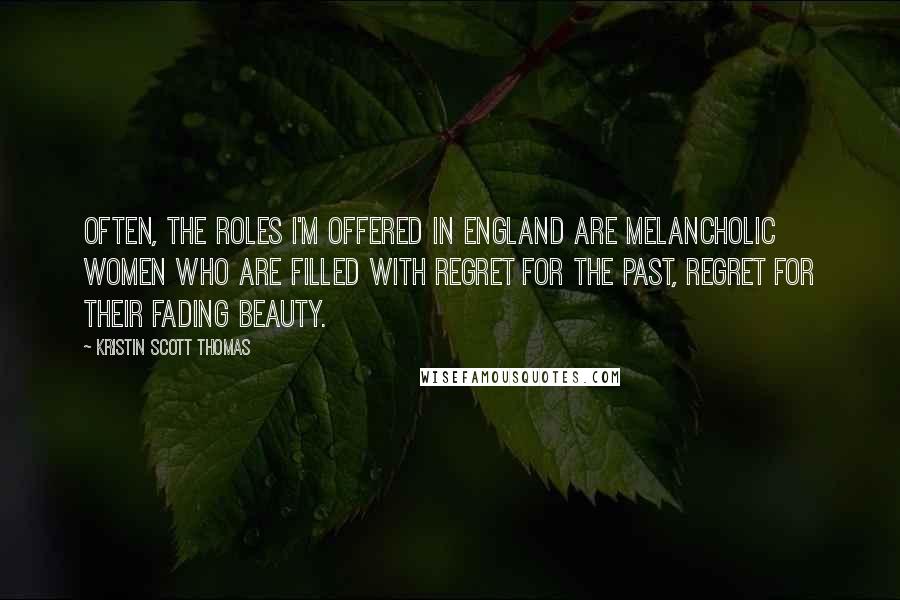 Kristin Scott Thomas Quotes: Often, the roles I'm offered in England are melancholic women who are filled with regret for the past, regret for their fading beauty.