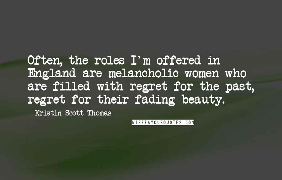 Kristin Scott Thomas Quotes: Often, the roles I'm offered in England are melancholic women who are filled with regret for the past, regret for their fading beauty.