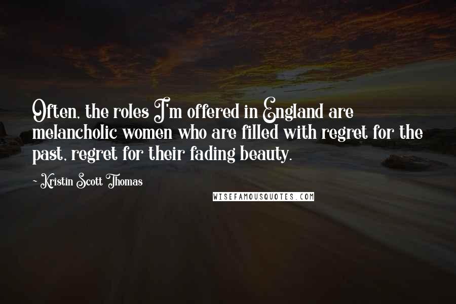 Kristin Scott Thomas Quotes: Often, the roles I'm offered in England are melancholic women who are filled with regret for the past, regret for their fading beauty.