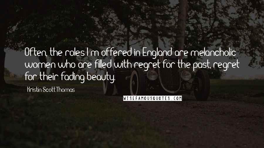 Kristin Scott Thomas Quotes: Often, the roles I'm offered in England are melancholic women who are filled with regret for the past, regret for their fading beauty.