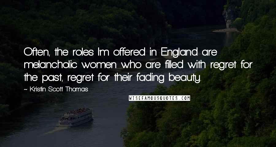 Kristin Scott Thomas Quotes: Often, the roles I'm offered in England are melancholic women who are filled with regret for the past, regret for their fading beauty.