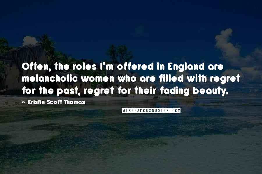 Kristin Scott Thomas Quotes: Often, the roles I'm offered in England are melancholic women who are filled with regret for the past, regret for their fading beauty.