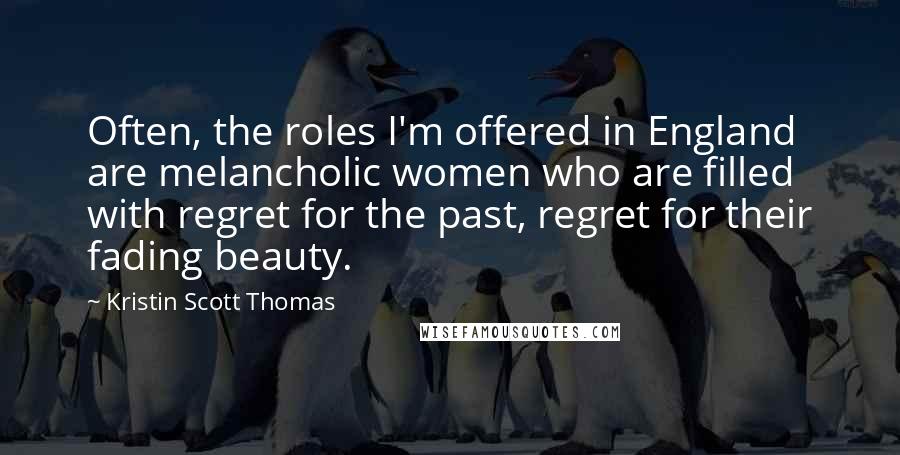 Kristin Scott Thomas Quotes: Often, the roles I'm offered in England are melancholic women who are filled with regret for the past, regret for their fading beauty.