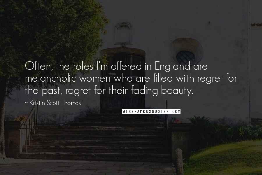 Kristin Scott Thomas Quotes: Often, the roles I'm offered in England are melancholic women who are filled with regret for the past, regret for their fading beauty.