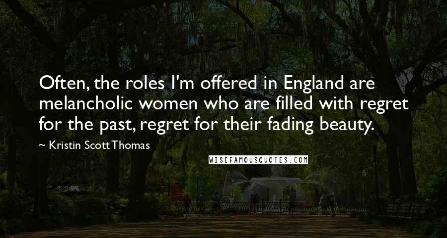 Kristin Scott Thomas Quotes: Often, the roles I'm offered in England are melancholic women who are filled with regret for the past, regret for their fading beauty.