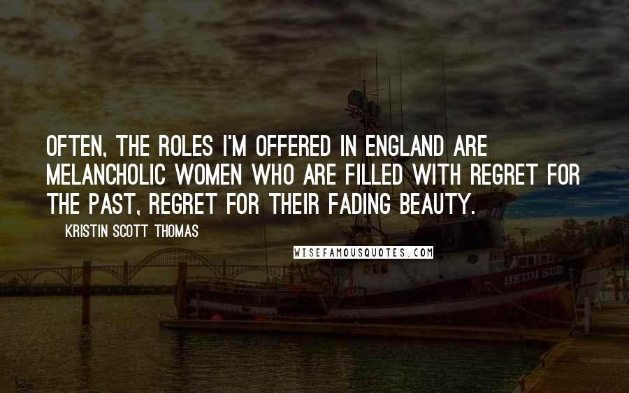 Kristin Scott Thomas Quotes: Often, the roles I'm offered in England are melancholic women who are filled with regret for the past, regret for their fading beauty.