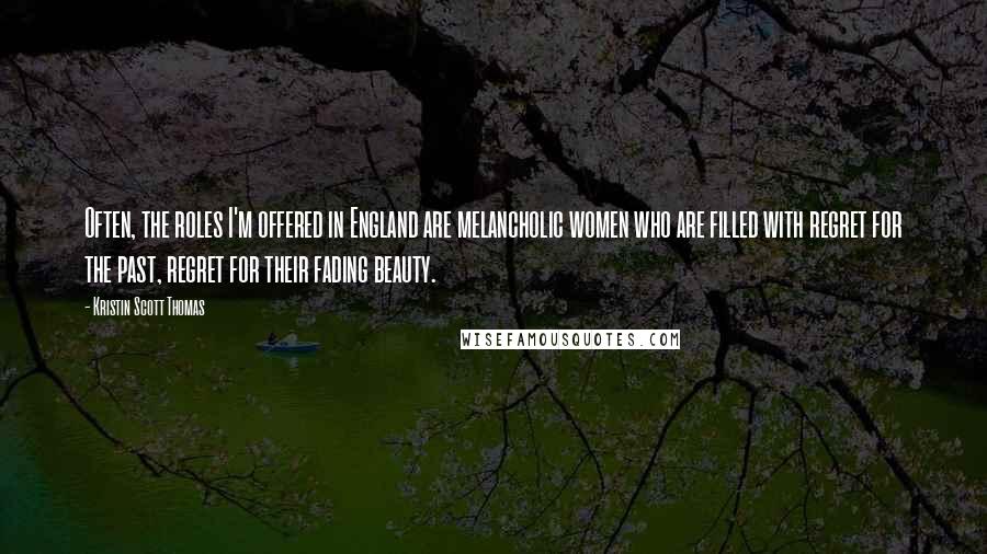 Kristin Scott Thomas Quotes: Often, the roles I'm offered in England are melancholic women who are filled with regret for the past, regret for their fading beauty.