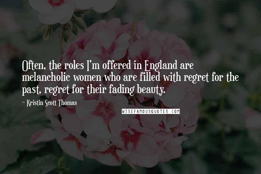 Kristin Scott Thomas Quotes: Often, the roles I'm offered in England are melancholic women who are filled with regret for the past, regret for their fading beauty.